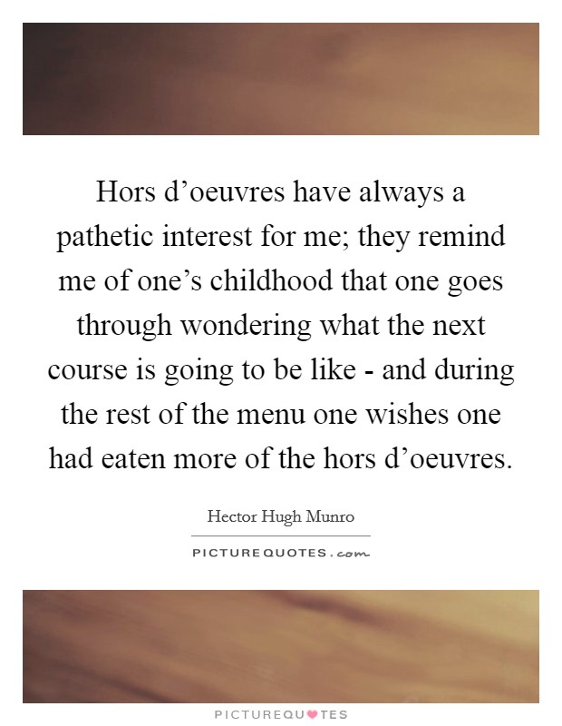 Hors d'oeuvres have always a pathetic interest for me; they remind me of one's childhood that one goes through wondering what the next course is going to be like - and during the rest of the menu one wishes one had eaten more of the hors d'oeuvres. Picture Quote #1