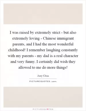 I was raised by extremely strict - but also extremely loving - Chinese immigrant parents, and I had the most wonderful childhood! I remember laughing constantly with my parents - my dad is a real character and very funny. I certainly did wish they allowed to me do more things! Picture Quote #1