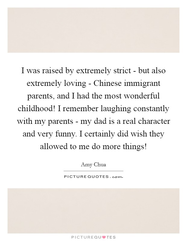 I was raised by extremely strict - but also extremely loving - Chinese immigrant parents, and I had the most wonderful childhood! I remember laughing constantly with my parents - my dad is a real character and very funny. I certainly did wish they allowed to me do more things! Picture Quote #1