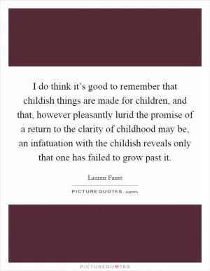 I do think it’s good to remember that childish things are made for children, and that, however pleasantly lurid the promise of a return to the clarity of childhood may be, an infatuation with the childish reveals only that one has failed to grow past it Picture Quote #1