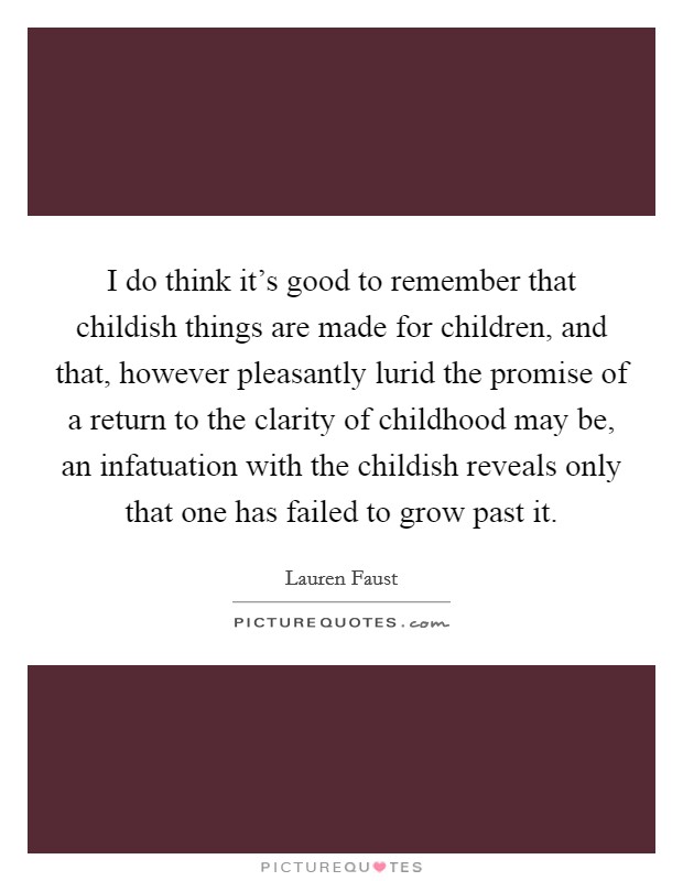 I do think it's good to remember that childish things are made for children, and that, however pleasantly lurid the promise of a return to the clarity of childhood may be, an infatuation with the childish reveals only that one has failed to grow past it. Picture Quote #1