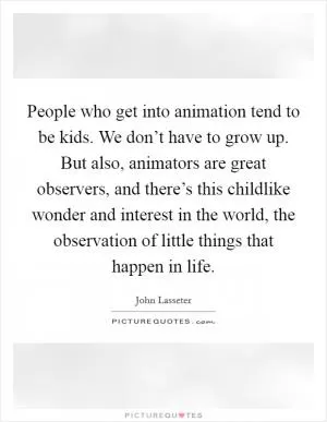 People who get into animation tend to be kids. We don’t have to grow up. But also, animators are great observers, and there’s this childlike wonder and interest in the world, the observation of little things that happen in life Picture Quote #1