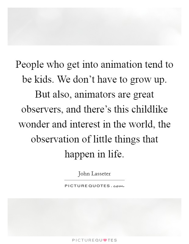 People who get into animation tend to be kids. We don't have to grow up. But also, animators are great observers, and there's this childlike wonder and interest in the world, the observation of little things that happen in life. Picture Quote #1