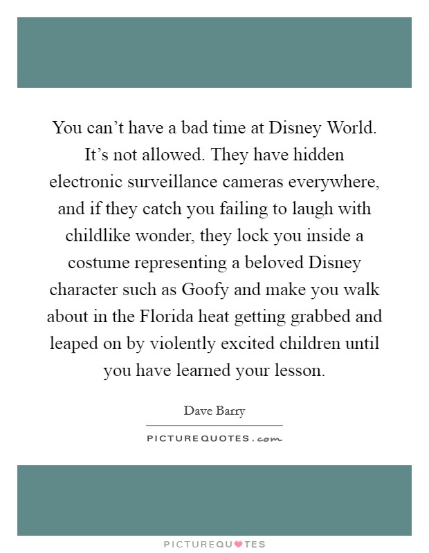 You can't have a bad time at Disney World. It's not allowed. They have hidden electronic surveillance cameras everywhere, and if they catch you failing to laugh with childlike wonder, they lock you inside a costume representing a beloved Disney character such as Goofy and make you walk about in the Florida heat getting grabbed and leaped on by violently excited children until you have learned your lesson. Picture Quote #1