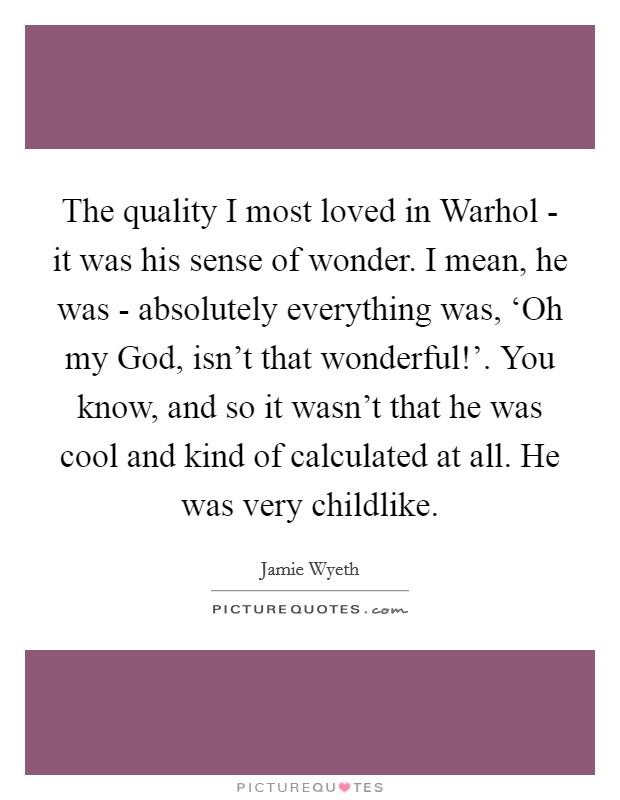 The quality I most loved in Warhol - it was his sense of wonder. I mean, he was - absolutely everything was, ‘Oh my God, isn't that wonderful!'. You know, and so it wasn't that he was cool and kind of calculated at all. He was very childlike. Picture Quote #1