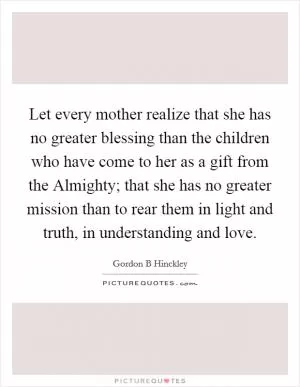 Let every mother realize that she has no greater blessing than the children who have come to her as a gift from the Almighty; that she has no greater mission than to rear them in light and truth, in understanding and love Picture Quote #1