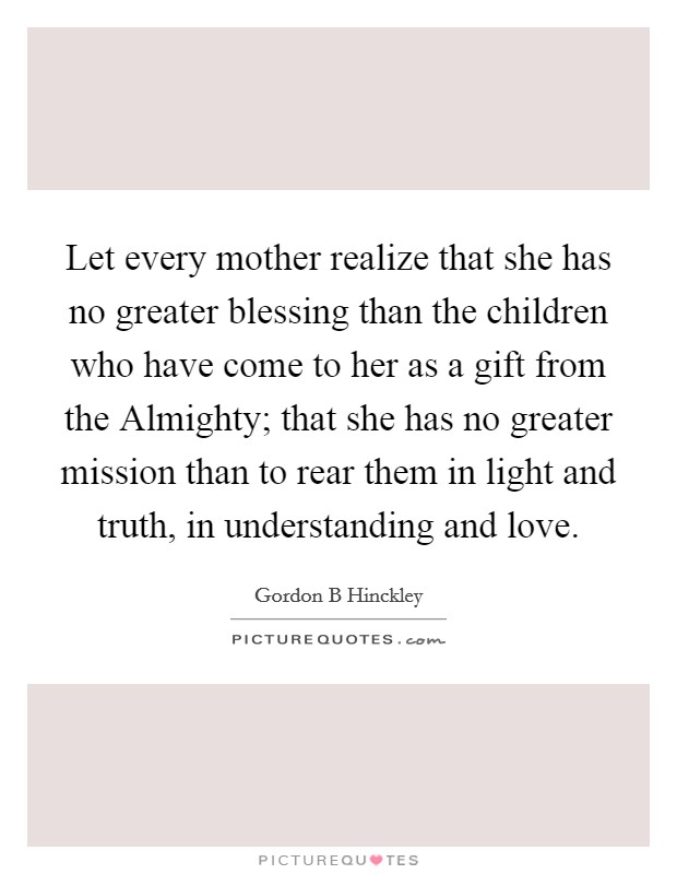 Let every mother realize that she has no greater blessing than the children who have come to her as a gift from the Almighty; that she has no greater mission than to rear them in light and truth, in understanding and love. Picture Quote #1