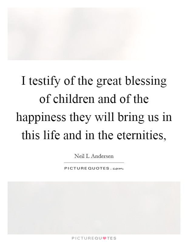 I testify of the great blessing of children and of the happiness they will bring us in this life and in the eternities, Picture Quote #1