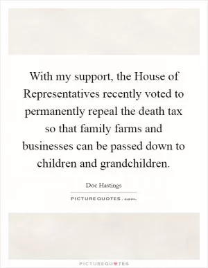 With my support, the House of Representatives recently voted to permanently repeal the death tax so that family farms and businesses can be passed down to children and grandchildren Picture Quote #1