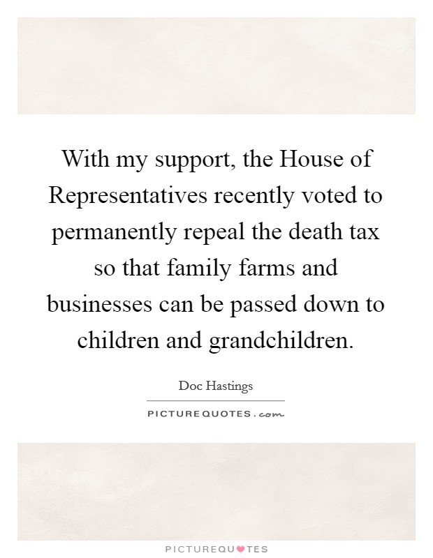 With my support, the House of Representatives recently voted to permanently repeal the death tax so that family farms and businesses can be passed down to children and grandchildren. Picture Quote #1