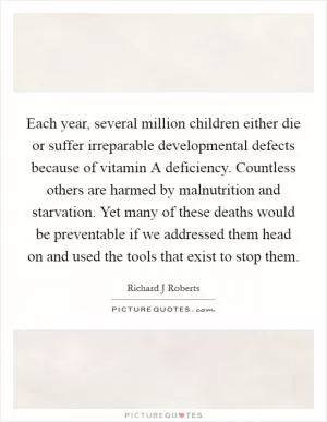 Each year, several million children either die or suffer irreparable developmental defects because of vitamin A deficiency. Countless others are harmed by malnutrition and starvation. Yet many of these deaths would be preventable if we addressed them head on and used the tools that exist to stop them Picture Quote #1