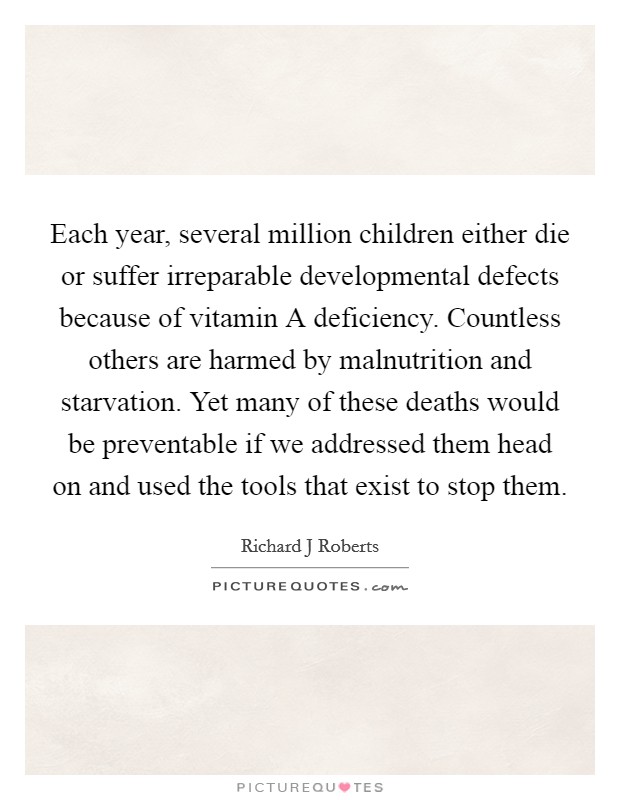 Each year, several million children either die or suffer irreparable developmental defects because of vitamin A deficiency. Countless others are harmed by malnutrition and starvation. Yet many of these deaths would be preventable if we addressed them head on and used the tools that exist to stop them. Picture Quote #1