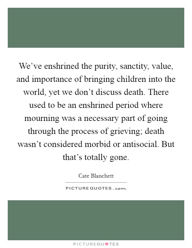 We've enshrined the purity, sanctity, value, and importance of bringing children into the world, yet we don't discuss death. There used to be an enshrined period where mourning was a necessary part of going through the process of grieving; death wasn't considered morbid or antisocial. But that's totally gone. Picture Quote #1
