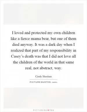I loved and protected my own children like a fierce mama bear, but one of them died anyway. It was a dark day when I realized that part of my responsibility in Casey’s death was that I did not love all the children of the world in that same real, not abstract, way Picture Quote #1