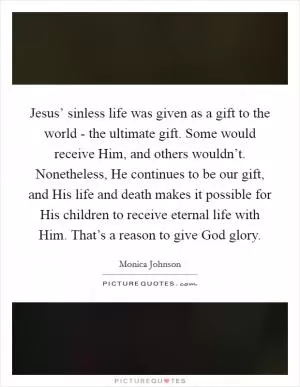 Jesus’ sinless life was given as a gift to the world - the ultimate gift. Some would receive Him, and others wouldn’t. Nonetheless, He continues to be our gift, and His life and death makes it possible for His children to receive eternal life with Him. That’s a reason to give God glory Picture Quote #1