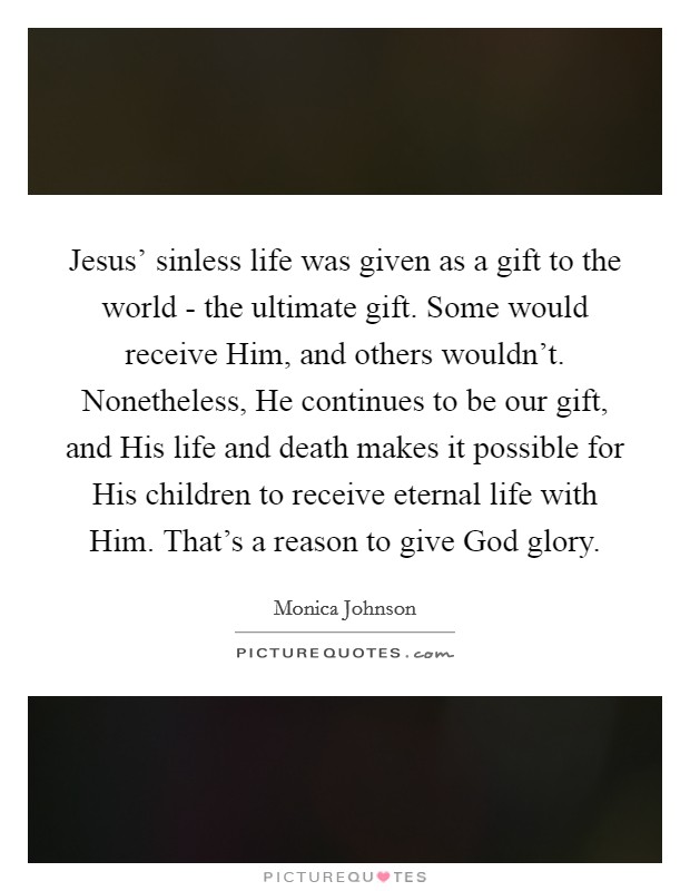 Jesus' sinless life was given as a gift to the world - the ultimate gift. Some would receive Him, and others wouldn't. Nonetheless, He continues to be our gift, and His life and death makes it possible for His children to receive eternal life with Him. That's a reason to give God glory. Picture Quote #1