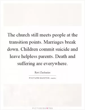 The church still meets people at the transition points. Marriages break down. Children commit suicide and leave helpless parents. Death and suffering are everywhere Picture Quote #1