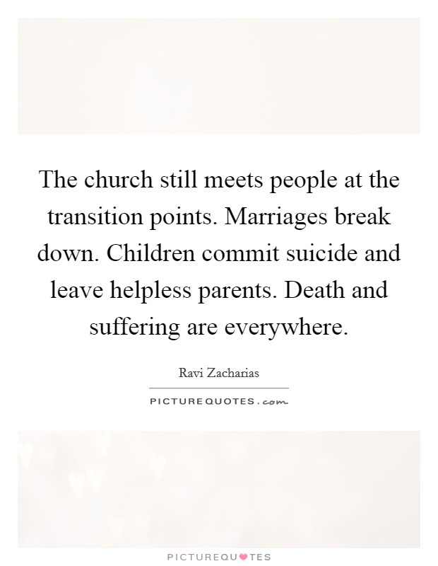 The church still meets people at the transition points. Marriages break down. Children commit suicide and leave helpless parents. Death and suffering are everywhere. Picture Quote #1