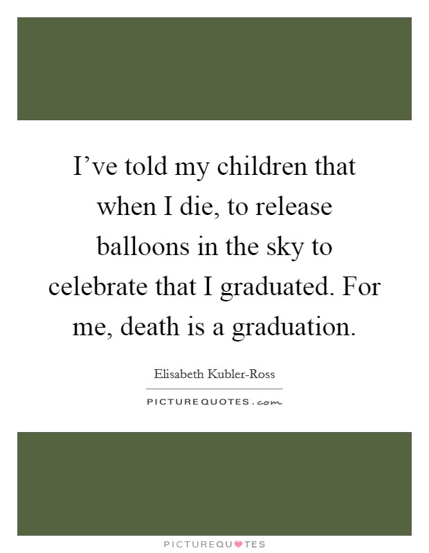 I've told my children that when I die, to release balloons in the sky to celebrate that I graduated. For me, death is a graduation. Picture Quote #1