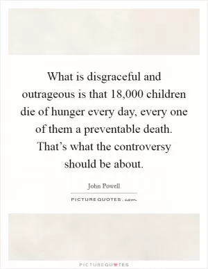 What is disgraceful and outrageous is that 18,000 children die of hunger every day, every one of them a preventable death. That’s what the controversy should be about Picture Quote #1