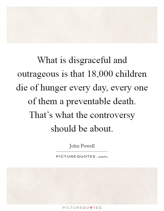 What is disgraceful and outrageous is that 18,000 children die of hunger every day, every one of them a preventable death. That's what the controversy should be about. Picture Quote #1
