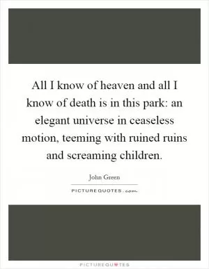 All I know of heaven and all I know of death is in this park: an elegant universe in ceaseless motion, teeming with ruined ruins and screaming children Picture Quote #1