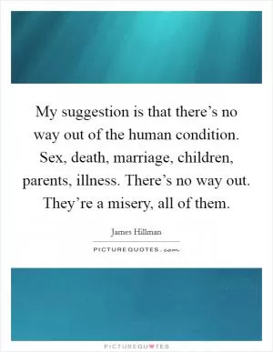 My suggestion is that there’s no way out of the human condition. Sex, death, marriage, children, parents, illness. There’s no way out. They’re a misery, all of them Picture Quote #1