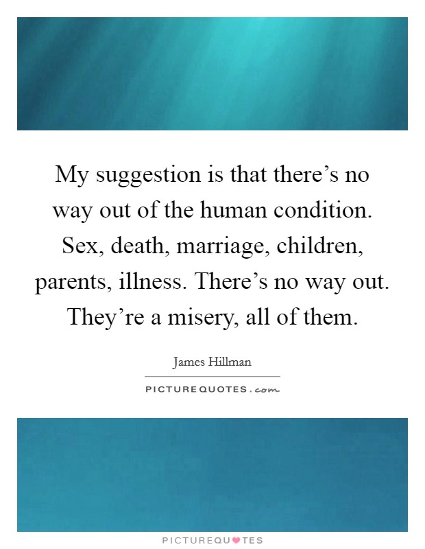 My suggestion is that there's no way out of the human condition. Sex, death, marriage, children, parents, illness. There's no way out. They're a misery, all of them. Picture Quote #1