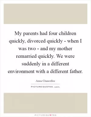 My parents had four children quickly, divorced quickly - when I was two - and my mother remarried quickly. We were suddenly in a different environment with a different father Picture Quote #1