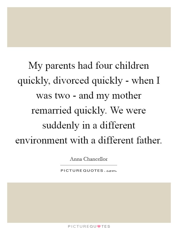 My parents had four children quickly, divorced quickly - when I was two - and my mother remarried quickly. We were suddenly in a different environment with a different father. Picture Quote #1