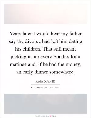 Years later I would hear my father say the divorce had left him dating his children. That still meant picking us up every Sunday for a matinee and, if he had the money, an early dinner somewhere Picture Quote #1