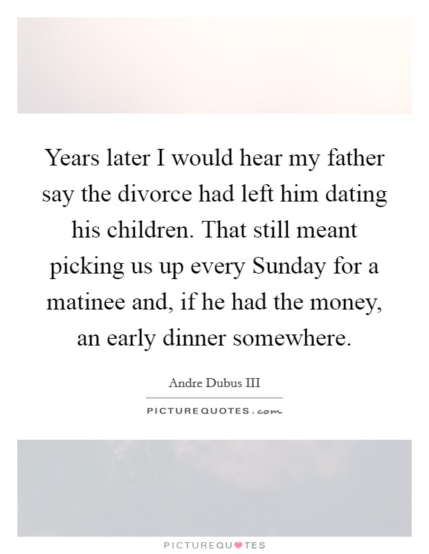 Years later I would hear my father say the divorce had left him dating his children. That still meant picking us up every Sunday for a matinee and, if he had the money, an early dinner somewhere. Picture Quote #1