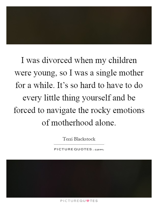 I was divorced when my children were young, so I was a single mother for a while. It's so hard to have to do every little thing yourself and be forced to navigate the rocky emotions of motherhood alone. Picture Quote #1