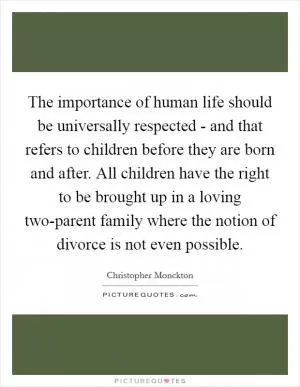 The importance of human life should be universally respected - and that refers to children before they are born and after. All children have the right to be brought up in a loving two-parent family where the notion of divorce is not even possible Picture Quote #1