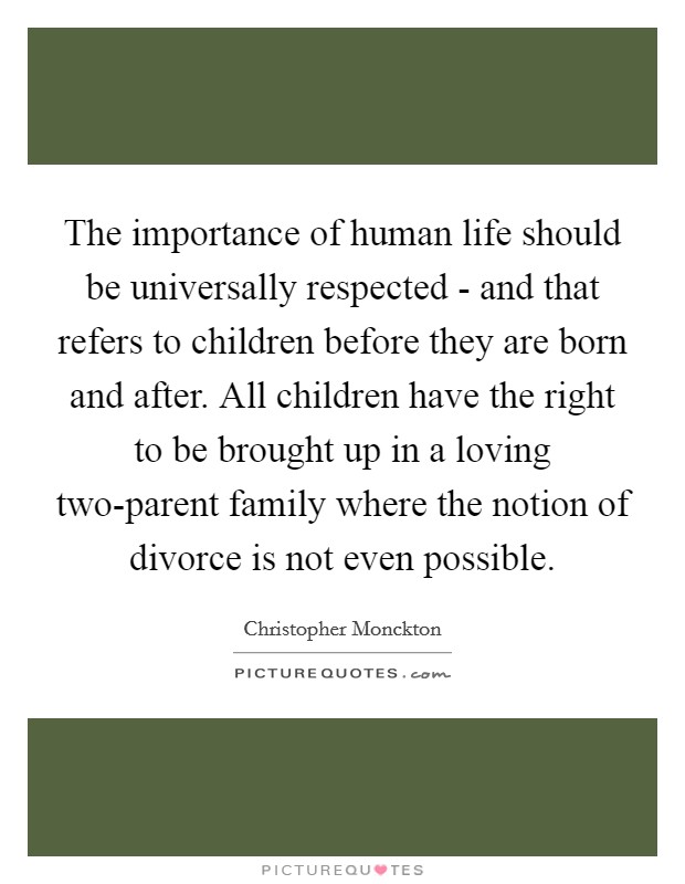 The importance of human life should be universally respected - and that refers to children before they are born and after. All children have the right to be brought up in a loving two-parent family where the notion of divorce is not even possible. Picture Quote #1