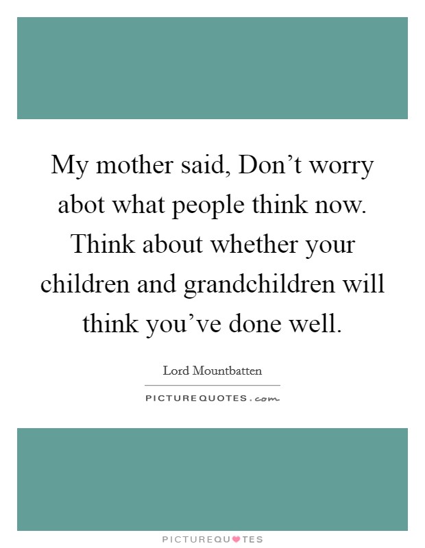 My mother said, Don't worry abot what people think now. Think about whether your children and grandchildren will think you've done well. Picture Quote #1