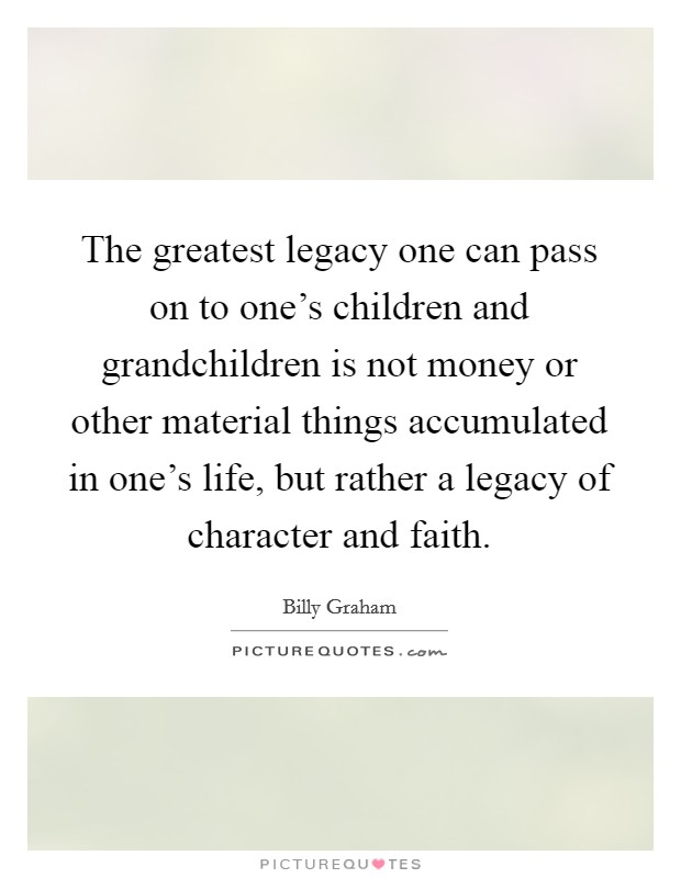 The greatest legacy one can pass on to one's children and grandchildren is not money or other material things accumulated in one's life, but rather a legacy of character and faith. Picture Quote #1
