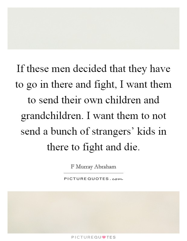 If these men decided that they have to go in there and fight, I want them to send their own children and grandchildren. I want them to not send a bunch of strangers' kids in there to fight and die. Picture Quote #1