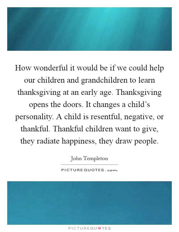 How wonderful it would be if we could help our children and grandchildren to learn thanksgiving at an early age. Thanksgiving opens the doors. It changes a child's personality. A child is resentful, negative, or thankful. Thankful children want to give, they radiate happiness, they draw people. Picture Quote #1