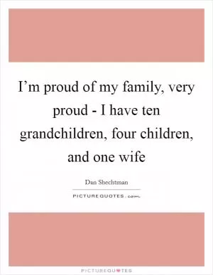 I’m proud of my family, very proud - I have ten grandchildren, four children, and one wife Picture Quote #1