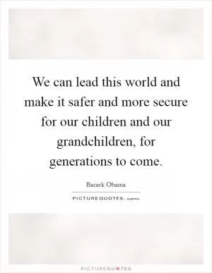 We can lead this world and make it safer and more secure for our children and our grandchildren, for generations to come Picture Quote #1