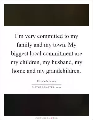 I’m very committed to my family and my town. My biggest local commitment are my children, my husband, my home and my grandchildren Picture Quote #1