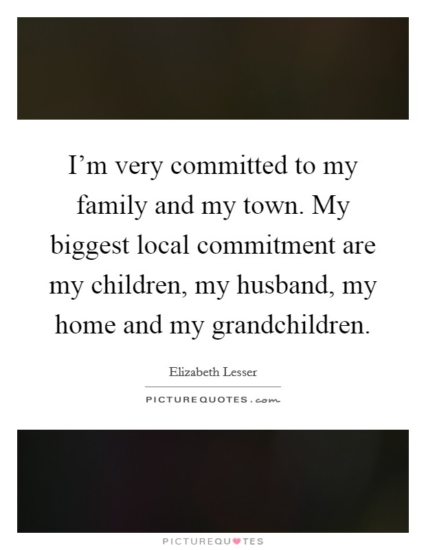 I'm very committed to my family and my town. My biggest local commitment are my children, my husband, my home and my grandchildren. Picture Quote #1