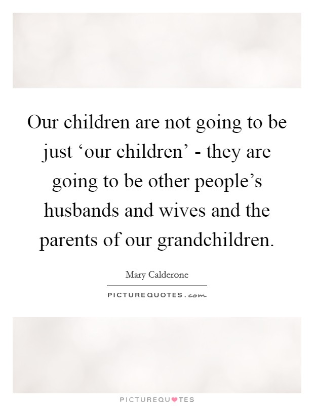 Our children are not going to be just ‘our children' - they are going to be other people's husbands and wives and the parents of our grandchildren. Picture Quote #1