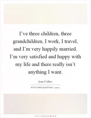 I’ve three children, three grandchildren, I work, I travel, and I’m very happily married. I’m very satisfied and happy with my life and there really isn’t anything I want Picture Quote #1