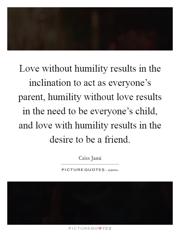 Love without humility results in the inclination to act as everyone's parent, humility without love results in the need to be everyone's child, and love with humility results in the desire to be a friend. Picture Quote #1
