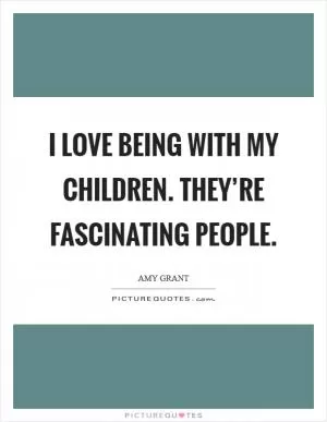 I love being with my children. They’re fascinating people Picture Quote #1