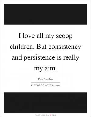 I love all my scoop children. But consistency and persistence is really my aim Picture Quote #1