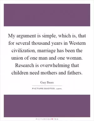 My argument is simple, which is, that for several thousand years in Western civilization, marriage has been the union of one man and one woman. Research is overwhelming that children need mothers and fathers Picture Quote #1