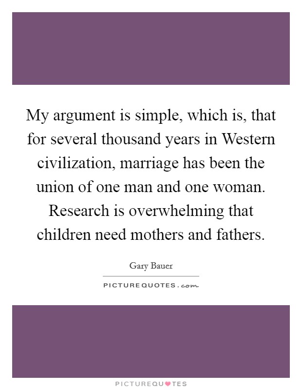 My argument is simple, which is, that for several thousand years in Western civilization, marriage has been the union of one man and one woman. Research is overwhelming that children need mothers and fathers. Picture Quote #1